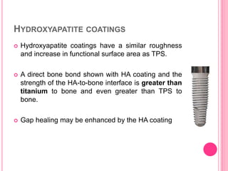 HYDROXYAPATITE COATINGS
 Hydroxyapatite coatings have a similar roughness
and increase in functional surface area as TPS.
 A direct bone bond shown with HA coating and the
strength of the HA-to-bone interface is greater than
titanium to bone and even greater than TPS to
bone.
 Gap healing may be enhanced by the HA coating
 