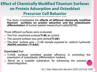 The study investigated the effects of different chemically modified
titanium surfaces on protien adsortion and the osteoblastic
differentiation of human palatal mesenchyml cells(HEPM)
Three different surfaces were evaluated.
 The first ,machined surface(Ti-M) as control
 The second surface was acid etched(Ti-AE)
 The third surface was – Ti-AE sample exposed to sodium hydroxide
(NaOH) solution (Ti-AAE)
Concluded that
 Ti-AAE surfaces exhibited greater efficiency in promoting the
expression of osteoblastic differentiation markers.
 Serve as a suitable substratum for enhancing the process of
osseointegration.
 