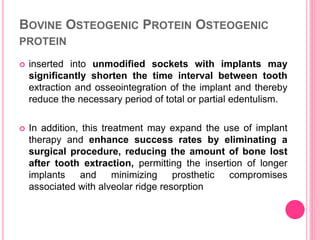 BOVINE OSTEOGENIC PROTEIN OSTEOGENIC
PROTEIN
 inserted into unmodified sockets with implants may
significantly shorten the time interval between tooth
extraction and osseointegration of the implant and thereby
reduce the necessary period of total or partial edentulism.
 In addition, this treatment may expand the use of implant
therapy and enhance success rates by eliminating a
surgical procedure, reducing the amount of bone lost
after tooth extraction, permitting the insertion of longer
implants and minimizing prosthetic compromises
associated with alveolar ridge resorption
 