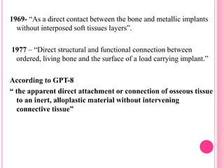1969- “As a direct contact between the bone and metallic implants
without interposed soft tissues layers”.
1977 – “Direct structural and functional connection between
ordered, living bone and the surface of a load carrying implant.”
According to GPT-8
“ the apparent direct attachment or connection of osseous tissue
to an inert, alloplastic material without intervening
connective tissue”
 