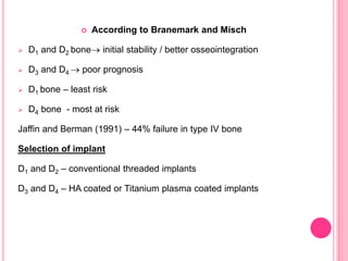  According to Branemark and Misch
 D1 and D2 bone initial stability / better osseointegration
 D3 and D4  poor prognosis
 D1 bone – least risk
 D4 bone - most at risk
Jaffin and Berman (1991) – 44% failure in type IV bone
Selection of implant
D1 and D2 – conventional threaded implants
D3 and D4 – HA coated or Titanium plasma coated implants
 