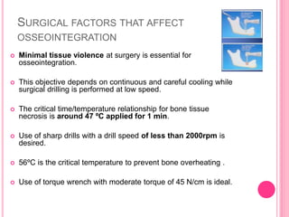 SURGICAL FACTORS THAT AFFECT
OSSEOINTEGRATION
 Minimal tissue violence at surgery is essential for
osseointegration.
 This objective depends on continuous and careful cooling while
surgical drilling is performed at low speed.
 The critical time/temperature relationship for bone tissue
necrosis is around 47 ºC applied for 1 min.
 Use of sharp drills with a drill speed of less than 2000rpm is
desired.
 56ºC is the critical temperature to prevent bone overheating .
 Use of torque wrench with moderate torque of 45 N/cm is ideal.
 