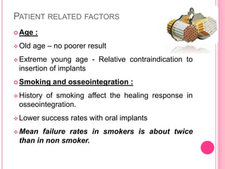 PATIENT RELATED FACTORS
 Age :
 Old age – no poorer result
 Extreme young age - Relative contraindication to
insertion of implants
 Smoking and osseointegration :
 History of smoking affect the healing response in
osseointegration.
 Lower success rates with oral implants
 Mean failure rates in smokers is about twice
than in non smoker.
 