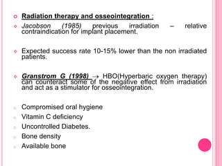  Radiation therapy and osseointegration :
 Jacobson (1985) previous irradiation – relative
contraindication for implant placement.
 Expected success rate 10-15% lower than the non irradiated
patients.
 Granstrom G (1998)  HBO(Hyperbaric oxygen therapy)
can counteract some of the negative effect from irradiation
and act as a stimulator for osseointegration.
o Compromised oral hygiene
o Vitamin C deficiency
o Uncontrolled Diabetes.
o Bone density
o Available bone
 