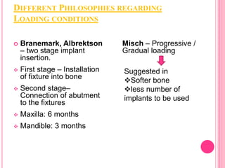 DIFFERENT PHILOSOPHIES REGARDING
LOADING CONDITIONS
 Branemark, Albrektson
– two stage implant
insertion.
 First stage – Installation
of fixture into bone
 Second stage–
Connection of abutment
to the fixtures
 Maxilla: 6 months
 Mandible: 3 months
Misch – Progressive /
Gradual loading
Suggested in
Softer bone
less number of
implants to be used
 