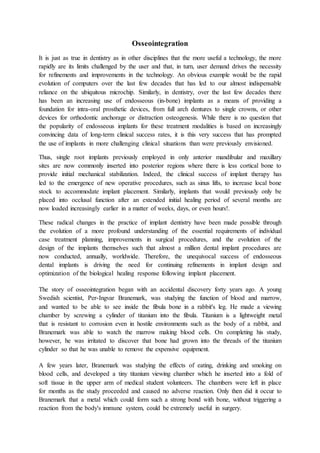 Osseointegration
It is just as true in dentistry as in other disciplines that the more useful a technology, the more
rapidly are its limits challenged by the user and that, in turn, user demand drives the necessity
for refinements and improvements in the technology. An obvious example would be the rapid
evolution of computers over the last few decades that has led to our almost indispensable
reliance on the ubiquitous microchip. Similarly, in dentistry, over the last few decades there
has been an increasing use of endosseous (in-bone) implants as a means of providing a
foundation for intra-oral prosthetic devices, from full arch dentures to single crowns, or other
devices for orthodontic anchorage or distraction osteogenesis. While there is no question that
the popularity of endosseous implants for these treatment modalities is based on increasingly
convincing data of long-term clinical success rates, it is this very success that has prompted
the use of implants in more challenging clinical situations than were previously envisioned.
Thus, single root implants previously employed in only anterior mandibular and maxillary
sites are now commonly inserted into posterior regions where there is less cortical bone to
provide initial mechanical stabilization. Indeed, the clinical success of implant therapy has
led to the emergence of new operative procedures, such as sinus lifts, to increase local bone
stock to accommodate implant placement. Similarly, implants that would previously only be
placed into occlusal function after an extended initial healing period of several months are
now loaded increasingly earlier in a matter of weeks, days, or even hours!.
These radical changes in the practice of implant dentistry have been made possible through
the evolution of a more profound understanding of the essential requirements of individual
case treatment planning, improvements in surgical procedures, and the evolution of the
design of the implants themselves such that almost a million dental implant procedures are
now conducted, annually, worldwide. Therefore, the unequivocal success of endosseous
dental implants is driving the need for continuing refinements in implant design and
optimization of the biological healing response following implant placement.
The story of osseointegration began with an accidental discovery forty years ago. A young
Swedish scientist, Per-Ingvar Branemark, was studying the function of blood and marrow,
and wanted to be able to see inside the fibula bone in a rabbit's leg. He made a viewing
chamber by screwing a cylinder of titanium into the fibula. Titanium is a lightweight metal
that is resistant to corrosion even in hostile environments such as the body of a rabbit, and
Branemark was able to watch the marrow making blood cells. On completing his study,
however, he was irritated to discover that bone had grown into the threads of the titanium
cylinder so that he was unable to remove the expensive equipment.
A few years later, Branemark was studying the effects of eating, drinking and smoking on
blood cells, and developed a tiny titanium viewing chamber which he inserted into a fold of
soft tissue in the upper arm of medical student volunteers. The chambers were left in place
for months as the study proceeded and caused no adverse reaction. Only then did it occur to
Branemark that a metal which could form such a strong bond with bone, without triggering a
reaction from the body's immune system, could be extremely useful in surgery.
 