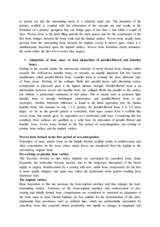 to spread out into the surrounding tissue at a relatively rapid rate. The formation of the
primary scaffold is coupled with the elaboration of the vascular net and results in the
formation of a primary spongiosa that can bridge gaps of less than 1 mm within a couple of
days. Woven bone is the ideal filling material for open spaces and for the construction of the
first bony bridges between the bony walls and the implant surface. Woven bone usually starts
growing from the surrounding bone towards the implant, except in narrow gaps, where it is
simultaneously deposited upon the implant surface. Woven bone formation clearly dominates
the scene within the first 4 to 6 weeks after surgery.
 Adaptation of bone mass to load (deposition of parallel-fibered and lamellar
bone)
Starting in the second month, the microscopic structure of newly formed bone changes, either
towards the well-known lamellar bone, or towards an equally important but less known
modification called parallel-fibered bone. Lamellar bone is certainly the most elaborate type
of bone tissue. Packing of the collagen fibrils into parallel layers with alternating course
(comparable to plywood) gives it the highest ultimate strength. Parallel-fibered bone is an
intermediate between woven and lamellar bone: the collagen fibrils run parallel to the surface
but without a preferential orientation in that plane. This is clearly seen in polarized light:
lamellar bone is strongly birefringent (anisotropic), and parallel-fibered bone is not
(isotropic). Another important difference is found in the linear apposition rate: for human
lamellar bone, this amounts to only 1-1.5 μm/day; for parallel-fibered bone it is 3-5 times
larger. As far as the growth pattern is concerned, both types cannot form a scaffold like
woven bone, but merely grow by apposition on a preformed solid base. Considering this last
condition, three surfaces are qualified as a solid base for deposition of parallel fibered and
lamellar bone: woven bone formed in the first period of osseointegration, pre-existing or
pristine bone surface and the implant surface.
Woven bone formed in the first period of osseointegration
Deposition of more mature bone on the initially formed scaffold results in reinforcement and
often concentrates on the areas where major forces are transferred from the implant to the
surrounding original bone.
Pre-existing or pristine bone surface
This becomes obvious in sites where implants are surrounded by cancellous bone. Quite
frequently, the trabeculae become necrotic due to the temporary interruption of the blood
supply at surgery. Reinforcement by a coating with new, viable bone compensates for the loss
in bone quality (fatigue), and again may reflect the preferential strain pattern resulting from
functional load.
The implant surface
Bone deposition in this site increases the bone-impIant interface and thus enlarges the load-
transmitting surface. Extension of the bone-implant interface and reinforcement of pre-
existing and initially formed bone compartments are considered to represent an adaptation of
the bone mass to load. Dental implants are less suitable for the demonstration of this inter-
relationship than prostheses such as artificial hips, which are preferentially surrounded by
cancellous bone that responds almost predictably and rapidly to changes in magnitude and
 