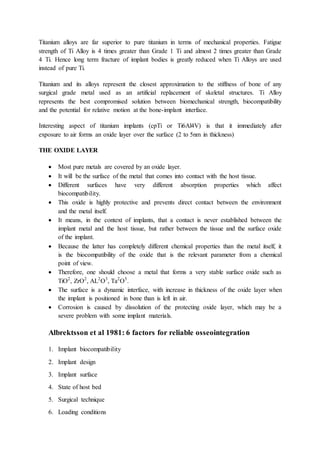 Titanium alloys are far superior to pure titanium in terms of mechanical properties. Fatigue
strength of Ti Alloy is 4 times greater than Grade 1 Ti and almost 2 times greater than Grade
4 Ti. Hence long term fracture of implant bodies is greatly reduced when Ti Alloys are used
instead of pure Ti.
Titanium and its alloys represent the closest approximation to the stiffness of bone of any
surgical grade metal used as an artificial replacement of skeletal structures. Ti Alloy
represents the best compromised solution between biomechanical strength, biocompatibility
and the potential for relative motion at the bone-implant interface.
Interesting aspect of titanium implants (cpTi or Ti6Al4V) is that it immediately after
exposure to air forms an oxide layer over the surface (2 to 5nm in thickness)
THE OXIDE LAYER
 Most pure metals are covered by an oxide layer.
 It will be the surface of the metal that comes into contact with the host tissue.
 Different surfaces have very different absorption properties which affect
biocompatibility.
 This oxide is highly protective and prevents direct contact between the environment
and the metal itself.
 It means, in the context of implants, that a contact is never established between the
implant metal and the host tissue, but rather between the tissue and the surface oxide
of the implant.
 Because the latter has completely different chemical properties than the metal itself, it
is the biocompatibility of the oxide that is the relevant parameter from a chemical
point of view.
 Therefore, one should choose a metal that forms a very stable surface oxide such as
TiO2
, ZrO2
, AL2
O3
, Ta2
O5
.
 The surface is a dynamic interface, with increase in thickness of the oxide layer when
the implant is positioned in bone than is left in air.
 Corrosion is caused by dissolution of the protecting oxide layer, which may be a
severe problem with some implant materials.
Albrektsson et al 1981: 6 factors for reliable osseointegration
1. Implant biocompatibility
2. Implant design
3. Implant surface
4. State of host bed
5. Surgical technique
6. Loading conditions
 