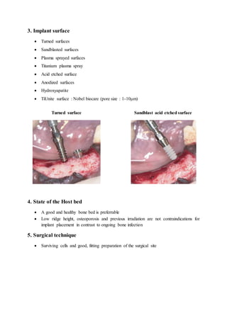 3. Implant surface
 Turned surfaces
 Sandblasted surfaces
 Plasma sprayed surfaces
 Titanium plasma spray
 Acid etched surface
 Anodized surfaces
 Hydroxyapatite
 TiUnite surface : Nobel biocare (pore size : 1-10μm)
Turned surface Sandblast acid etched surface
4. State of the Host bed
 A good and healthy bone bed is preferrable
 Low ridge height, osteoporosis and previous irradiation are not contraindications for
implant placement in contrast to ongoing bone infection
5. Surgical technique
 Surviving cells and good, fitting preparation of the surgical site
 