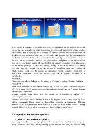 Bone healing is certainly a fascinating biological accomplishment of the skeletal tissues and
one of the rare examples in which regenerative processes fully restore the original structure
and function. This is achieved by a sequence of cellular activities that closely resemble the
development and growth of bone during embryonic and postnatal life. In intramembranous
(or direct) ossification, bone is formed directly in the mesenchyme. The majority of bones in
the trunk and the extremities, however, are preformed as cartilaginous models and substituted
later on by bone in the process of endochondral (or indirect) ossification. Bone regeneration
follows similar pathways: in direct (or primary) healing, a scaffold of woven bone, closely
associated with an expanding vascular net, invades the granulation tissue that organizes the
initially formed blood clot. In indirect (or secondary) healing, connective tissue and/ or
fibrocartilage differentiates within the fracture gaps and is replaced by bone as in
endochondral
ossification.
Osseointegration clearly belongs to the category of direct or primary healing. Originally, it
was defined as
direct bone deposition on the implant surfaces (9), a fact also called “functional ankylosis”
(48). In a more comprehensive way, osseointegration is characterized as “a direct structural
and functional connection
between ordered, living bone and the surface of a load-bearing implant” (39).
Osseointegration can be
compared with direct fracture healing, in which the fragment ends become united by bone,
without intermediate fibrous tissue or fibrocartilage formation. A fundamental difference,
however, exists: osseointegration unites bone not to bone, but to an implant surface: a foreign
material. Thus the material plays a decisive role for the achievement of union.
Prerequisites for osseointegration
 Materialand surface properties
Osseointegration shares many prerequisites with primary fracture healing, such as precise
fitting (anatomical reduction), primary stability (stable fixation) and adequate loading during
 