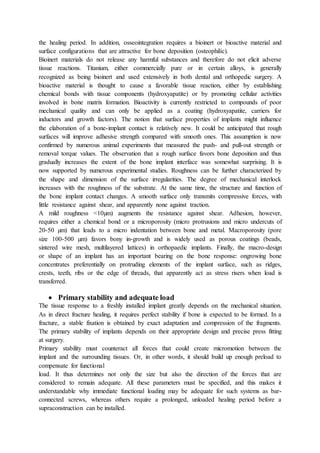 the healing period. In addition, osseointegration requires a bioinert or bioactive material and
surface configurations that are attractive for bone deposition (osteophilic).
Bioinert materials do not release any harmful substances and therefore do not elicit adverse
tissue reactions. Titanium, either commercially pure or in certain alloys, is generally
recognized as being bioinert and used extensively in both dental and orthopedic surgery. A
bioactive material is thought to cause a favorable tissue reaction, either by establishing
chemical bonds with tissue components (hydroxyapatite) or by promoting cellular activities
involved in bone matrix formation. Bioactivity is currently restricted to compounds of poor
mechanical quality and can only be applied as a coating (hydroxyapatite, carriers for
inductors and growth factors). The notion that surface properties of implants might influence
the elaboration of a bone-implant contact is relatively new. It could be anticipated that rough
surfaces will improve adhesive strength compared with smooth ones. This assumption is now
confirmed by numerous animal experiments that measured the push- and pull-out strength or
removal torque values. The observation that a rough surface favors bone deposition and thus
gradually increases the extent of the bone implant interface was somewhat surprising. It is
now supported by numerous experimental studies. Roughness can be further characterized by
the shape and dimension of the surface irregularities. The degree of mechanical interlock
increases with the roughness of the substrate. At the same time, the structure and function of
the bone implant contact changes. A smooth surface only transmits compressive forces, with
little resistance against shear, and apparently none against traction.
A mild roughness <10µm) augments the resistance against shear. Adhesion, however,
requires either a chemical bond or a microporosity (micro protrusions and micro undercuts of
20-50 µm) that leads to a micro indentation between bone and metal. Macroporosity (pore
size 100-500 µm) favors bony in-growth and is widely used as porous coatings (beads,
sintered wire mesh, multilayered lattices) in orthopaedic implants. Finally, the macro-design
or shape of an implant has an important bearing on the bone response: ongrowing bone
concentrates preferentially on protruding elements of the implant surface, such as ridges,
crests, teeth, ribs or the edge of threads, that apparently act as stress risers when load is
transferred.
 Primary stability and adequate load
The tissue response to a freshly installed implant greatly depends on the mechanical situation.
As in direct fracture healing, it requires perfect stability if bone is expected to be formed. In a
fracture, a stable fixation is obtained by exact adaptation and compression of the fragments.
The primary stability of implants depends on their appropriate design and precise press fitting
at surgery.
Primary stability must counteract all forces that could create micromotion between the
implant and the surrounding tissues. Or, in other words, it should build up enough preload to
compensate for functional
load. It thus determines not only the size but also the direction of the forces that are
considered to remain adequate. All these parameters must be specified, and this makes it
understandable why immediate functional loading may be adequate for such systems as bar-
connected screws, whereas others require a prolonged, unloaded healing period before a
supraconstruction can be installed.
 