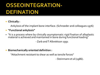  Clinically :
Ankylosis of the implant bone interface. (Schroeder and colleagues 1976)
 “Functional ankylosis”
• “It is a process where by clinically asymptomatic rigid fixation of alloplastic
material is achieved and maintained in bone during functional loading”
- Zarb andT Albrektson 1991
 Biomechanically oriented definition :
“Attachment resistant to shear as well as tensile forces”
- Steinmann et al (1986).
 
