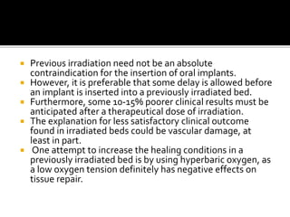  Previous irradiation need not be an absolute
contraindication for the insertion of oral implants.
 However, it is preferable that some delay is allowed before
an implant is inserted into a previously irradiated bed.
 Furthermore, some 10-15% poorer clinical results must be
anticipated after a therapeutical dose of irradiation.
 The explanation for less satisfactory clinical outcome
found in irradiated beds could be vascular damage, at
least in part.
 One attempt to increase the healing conditions in a
previously irradiated bed is by using hyperbaric oxygen, as
a low oxygen tension definitely has negative effects on
tissue repair.
 