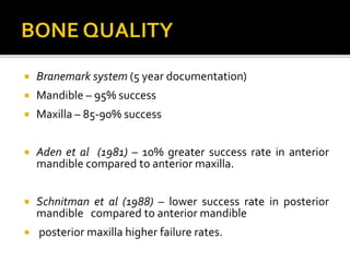  Branemark system (5 year documentation)
 Mandible – 95% success
 Maxilla – 85-90% success
 Aden et al (1981) – 10% greater success rate in anterior
mandible compared to anterior maxilla.
 Schnitman et al (1988) – lower success rate in posterior
mandible compared to anterior mandible
 posterior maxilla higher failure rates.
 