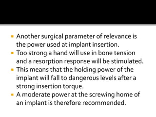  Another surgical parameter of relevance is
the power used at implant insertion.
 Too strong a hand will use in bone tension
and a resorption response will be stimulated.
 This means that the holding power of the
implant will fall to dangerous levels after a
strong insertion torque.
 A moderate power at the screwing home of
an implant is therefore recommended.
 
