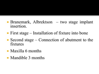  Branemark, Albrektson – two stage implant
insertion.
 First stage – Installation of fixture into bone
 Second stage – Connection of abutment to the
fixtures
 Maxilla 6 months
 Mandible 3 months
 