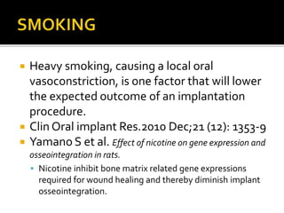  Heavy smoking, causing a local oral
vasoconstriction, is one factor that will lower
the expected outcome of an implantation
procedure.
 Clin Oral implant Res.2010 Dec;21 (12): 1353-9
 Yamano S et al. Effect of nicotine on gene expression and
osseointegration in rats.
 Nicotine inhibit bone matrix related gene expressions
required for wound healing and thereby diminish implant
osseointegration.
 