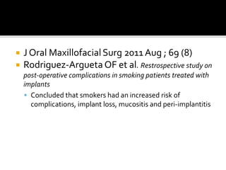  J Oral MaxillofacialSurg 2011 Aug ; 69 (8)
 Rodriguez-Argueta OF et al. Restrospective study on
post-operative complications in smoking patients treated with
implants
 Concluded that smokers had an increased risk of
complications, implant loss, mucositis and peri-implantitis
 