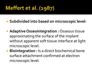  Subdivided into based on microscopic level:
 Adaptive Osseointegration : Osseous tissue
approximating the surface of the implant
without apparent soft tissue interface at light
microscopic level.
 Biointegration : Is a direct biochemical bone
surface attachment confirmed at electron
microscopic level.
 