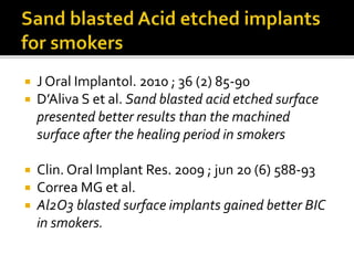  J Oral Implantol. 2010 ; 36 (2) 85-90
 D’Aliva S et al. Sand blasted acid etched surface
presented better results than the machined
surface after the healing period in smokers
 Clin. Oral Implant Res. 2009 ; jun 20 (6) 588-93
 Correa MG et al.
 Al2O3 blasted surface implants gained better BIC
in smokers.
 