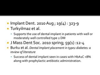  Implant Dent. 2010 Aug ; 19(4) : 323-9
 Turkyilmaz et al.
 Supports the use of dental implant in patients with well or
moderately well controlled type 2 DM
 J Mass Dent Soc. 2010 spring; 59(1) :12-4
 Burku et al. Dental Implant placement in type2 diabetes: a
review of literature
 Success of dental implant seen in cases with HbA1C <8%
along with prophylactic antibiotic administration.
 