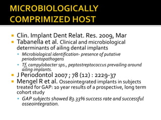 Clin. Implant Dent Relat. Res. 2009, Mar
 Tabanella et al. Clinical and microbiological
determinants of ailing dental implants
 Microbiological identification- presence of putative
periodontopathogens
 Tf, campylobacter sps., peptostreptococcus prevailing around
ailing implants.
 J Periodontol 2007 ; 78 (12) : 2229-37
 Mengel R et al. Osseointegrated implants in subjects
treated for GAP: 10 year results of a prospective, long term
cohort study
 GAP subjects showed 83.33% success rate and successful
osseointegration.
 