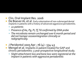  Clin. Oral Implant Res. 2006
 De BoeverAL et al. Early colonization of non-submerged dental
implants in patients with a history of advanced aggressive periodontitis.
 22 patients
 Presence of Aa, Pg, Pi,Tf,Td confirmed by DNA probe
 The microbiota remain unchanged over 6 month period and
did not hamper ossseointegration clinically or
radigraphically.
 J Peridontol 2005 Apr ; 76 (4) : 534-43
 Mengel et al. Implants in patient treated for GAP and
chronic periodontitis: 3 year prospective longitudinal study.
 Slight attachment loss and bone loss were registered at the
implant in patients with aggressive periodontitis
 