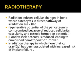  Radiation induces cellular changes in bone
where osteocytes in direct pathway of
irradiation are killed
 regenerative potential of the periosteum is
compromised because of reduced cellularity,
vascularity and osteoid formation potential.
 Blood vessels patency is reduced leading to
diminished hematopoietic turnover .
 Irradiation therapy in which more that 55
gray(Gy) has been associated with increased risk
of implant failure .
 