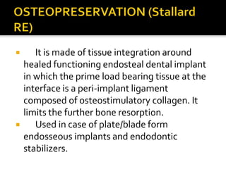  It is made of tissue integration around
healed functioning endosteal dental implant
in which the prime load bearing tissue at the
interface is a peri-implant ligament
composed of osteostimulatory collagen. It
limits the further bone resorption.
 Used in case of plate/blade form
endosseous implants and endodontic
stabilizers.
 