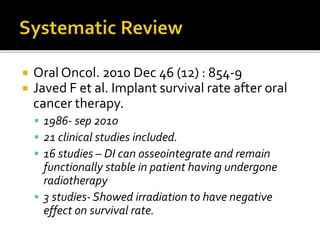  Oral Oncol. 2010 Dec 46 (12) : 854-9
 Javed F et al. Implant survival rate after oral
cancer therapy.
 1986- sep 2010
 21 clinical studies included.
 16 studies – DI can osseointegrate and remain
functionally stable in patient having undergone
radiotherapy
 3 studies- Showed irradiation to have negative
effect on survival rate.
 