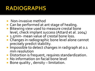  Non-invasive method
 Can be performed at ant stage of healing.
 Bitewing view used to measure crestal bone
level, check implant success (Attard et al. 2004)
 1.5mm- mean value of crestal bone loss.
 Changes in radiographic bone level alone cannot
precisely predict stability.
 Impossible to detect changes in radigraph at 0.1
mm resolution
 Distortion is frequent, requires standardization.
 No information on facial bone level
 Bone quality , density – limitation.
 