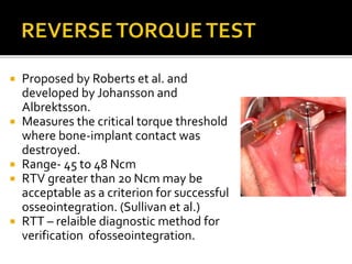  Proposed by Roberts et al. and
developed by Johansson and
Albrektsson.
 Measures the critical torque threshold
where bone-implant contact was
destroyed.
 Range- 45 to 48 Ncm
 RTV greater than 20 Ncm may be
acceptable as a criterion for successful
osseointegration. (Sullivan et al.)
 RTT – relaible diagnostic method for
verification ofosseointegration.
 