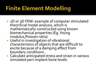  2D or 3D FEM- example of computer stimulated
theoritical modal analysis, which is
mathematically constructed using known
biomechanical properties (Eg.Young
modulus,Poisson ratio)
 Useful in investigation of vibrational
characteristics of objects that are difficult to
excite because of a damping effect from
boundary conditions .
 Calculate anticipated stress and strain in various
simulated peri-implant bone levels.
 