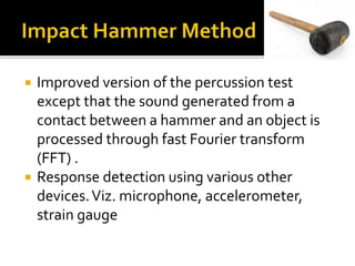  Improved version of the percussion test
except that the sound generated from a
contact between a hammer and an object is
processed through fast Fourier transform
(FFT) .
 Response detection using various other
devices.Viz. microphone, accelerometer,
strain gauge
 