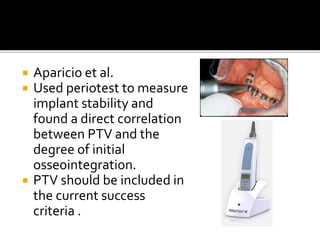  Aparicio et al.
 Used periotest to measure
implant stability and
found a direct correlation
between PTV and the
degree of initial
osseointegration.
 PTV should be included in
the current success
criteria .
 