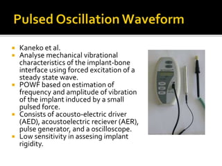  Kaneko et al.
 Analyse mechanical vibrational
characteristics of the implant-bone
interface using forced excitation of a
steady state wave.
 POWF based on estimation of
frequency and amplitude of vibration
of the implant induced by a small
pulsed force.
 Consists of acousto-electric driver
(AED), acoustoelectric reciever (AER),
pulse generator, and a oscilloscope.
 Low sensitivity in assesing implant
rigidity.
 