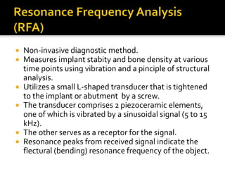  Non-invasive diagnostic method.
 Measures implant stabity and bone density at various
time points using vibration and a pinciple of structural
analysis.
 Utilizes a small L-shaped transducer that is tightened
to the implant or abutment by a screw.
 The transducer comprises 2 piezoceramic elements,
one of which is vibrated by a sinusoidal signal (5 to 15
kHz).
 The other serves as a receptor for the signal.
 Resonance peaks from received signal indicate the
flectural (bending) resonance frequency of the object.
 