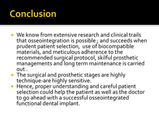  We know from extensive research and clinical trails
that osseointegration is possible ; and succeeds when
prudent patient selection, use of biocompatible
materials, and meticulous adherence to the
recommended surgical protocol, skilful prosthetic
managements and long term maintenance is carried
out .
 The surgical and prosthetic stages are highly
technique-are highly sensitive.
 Hence, proper understanding and careful patient
selection could help the patient as well as the doctor
to go ahead with a successful osseointegrated
functional dental implant.
 