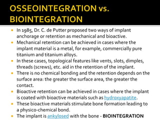 In 1985, Dr. C. de Putter proposed two ways of implant
anchorage or retention as mechanical and bioactive.
 Mechanical retention can be achieved in cases where the
implant material is a metal, for example, commercially pure
titanium and titanium alloys.
 In these cases, topological features like vents, slots, dimples,
threads (screws), etc. aid in the retention of the implant.
 There is no chemical bonding and the retention depends on the
surface area: the greater the surface area, the greater the
contact.
 Bioactive retention can be achieved in cases where the implant
is coated with bioactive materials such as hydroxyapatite.
 These bioactive materials stimulate bone formation leading to
a physico-chemical bond.
 The implant is ankylosed with the bone - BIOINTEGRATION
 