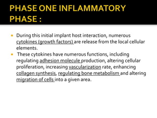  During this initial implant host interaction, numerous
cytokines (growth factors) are release from the local cellular
elements.
 These cytokines have numerous functions, including
regulating adhesion molecule production, altering cellular
proliferation, increasing vascularization rate, enhancing
collagen synthesis, regulating bone metabolism and altering
migration of cells into a given area.
 