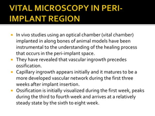  In vivo studies using an optical chamber (vital chamber)
implanted in along bones of animal models have been
instrumental to the understanding of the healing process
that occurs in the peri-implant space.
 They have revealed that vascular ingrowth precedes
ossification.
 Capillary ingrowth appears initially and it matures to be a
more developed vascular network during the first three
weeks after implant insertion.
 Ossification is initially visualized during the first week, peaks
during the third to fourth week and arrives at a relatively
steady state by the sixth to eight week.
 