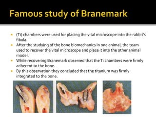  (Ti) chambers were used for placing the vital microscope into the rabbit’s
fibula.
 After the studying of the bone biomechanics in one animal, the team
used to recover the vital microscope and place it into the other animal
model.
 While recovering Branemark observed that theTi chambers were firmly
adherent to the bone.
 By this observation they concluded that the titanium was firmly
integrated to the bone.
 