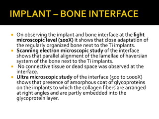  On observing the implant and bone interface at the light
microscopic level (100X) it shows that close adaptation of
the regularly organized bone next to theTi implants.
 Scanning electron microscopic study of the interface
shows that parallel alignment of the lamellae of haversian
system of the bone next to theTi implants.
 No connective tissue or dead space was observed at the
interface.
 Ultra microscopic study of the interface (500 to 1000X)
shows that presence of amorphous coat of glycoproteins
on the implants to which the collagen fibers are arranged
at right angles and are partly embedded into the
glycoprotein layer.
 