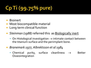  Bioinert
 Most biocompatible material
 Long term clinical function
 Steinman (1988) referred this as Biologically inert
 On Histological investigation  intimate contact between
the titanium surface and the periimplant bone.
 Branemark 1977, Albrektsson et al 1984
 Chemical purity, surface cleanliness  Better
Osseointegration
 