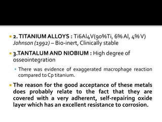  2.TITANIUM ALLOYS : Ti6Al4V(90%Ti, 6% Al, 4%V)
Johnson (1992) – Bio-inert, Clinically stable
 3.TANTALUM AND NIOBIUM : High degree of
osseointegration
 There was evidence of exaggerated macrophage reaction
compared to Cp titanium.
 The reason for the good acceptance of these metals
does probably relate to the fact that they are
covered with a very adherent, self-repairing oxide
layer which has an excellent resistance to corrosion.
 