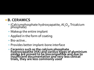  B. CERAMICS
 (Calciumphosphate hydroxyapatite,Al2O3,Tricalcium
phosphate)
• Makeup the entire implant
• Applied in the form of coating
• Bio-active..
• Provides better implant-bone interface
• Ceramics such as the calcium phosphate
hydroxyapatite (HA) and various types of aluminium
oxides are proved to be biocompatible and due to
insufficient documentation and very less clinical
trials, they are less commonly used
 