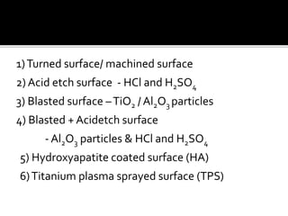 1)Turned surface/ machined surface
2) Acid etch surface - HCl and H2SO4
3) Blasted surface –TiO2 / Al2O3 particles
4) Blasted + Acidetch surface
- Al2O3 particles & HCl and H2SO4
5) Hydroxyapatite coated surface (HA)
6)Titanium plasma sprayed surface (TPS)
 