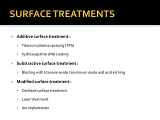  Additive surface treatment :
 Titanium plasma spraying (TPS)
 hydroxyapatite (HA) coating
 Substractive surface treatment :
 Blasting with titanium oxide / aluminum oxide and acid etching
 Modified surface treatment :
 Oxidized surface treatment
 Laser treatment
 Ion implantation
 