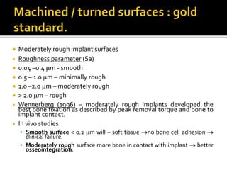  Moderately rough implant surfaces
• Roughness parameter (Sa)
 0.04 –0.4 m - smooth
 0.5 – 1.0 m – minimally rough
 1.0 –2.0 m – moderately rough
 > 2.0 m – rough
• Wennerberg (1996) – moderately rough implants developed the
best bone fixation as described by peak removal torque and bone to
implant contact.
• In vivo studies
 Smooth surface < 0.2 m will – soft tissue no bone cell adhesion 
clinical failure.
 Moderately rough surface more bone in contact with implant  better
osseointegration.
 