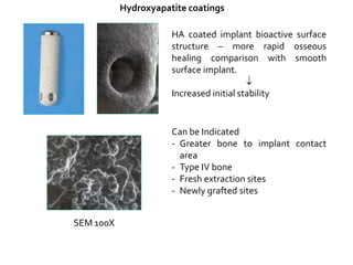 Hydroxyapatite coatings
HA coated implant bioactive surface
structure – more rapid osseous
healing comparison with smooth
surface implant.

Increased initial stability
Can be Indicated
- Greater bone to implant contact
area
- Type IV bone
- Fresh extraction sites
- Newly grafted sites
SEM 100X
 